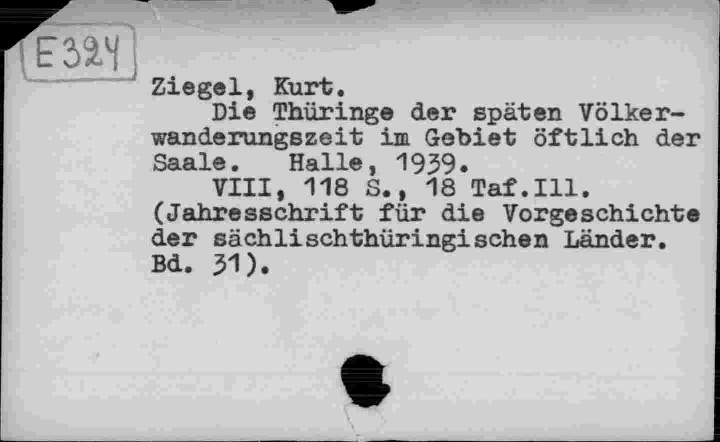 ﻿
Ziegel, Kurt.
Die Thüringe der späten Völkerwanderungszeit im Gebiet öftlich der Saale. Halle, 1939.
VIII, 118 S., 18 Taf.111. (Jahresschrift für die Vorgeschichte der sächlischthüringischen Länder. Bd. 31).